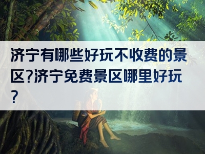 济宁有哪些好玩不收费的景区？济宁免费景区哪里好玩？