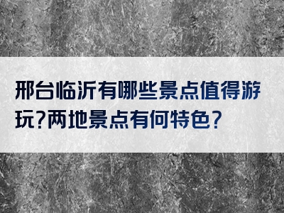 邢台临沂有哪些景点值得游玩？两地景点有何特色？