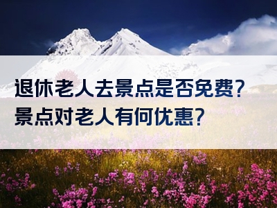 退休老人去景点是否免费？景点对老人有何优惠？