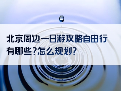 北京周边一日游攻略自由行有哪些？怎么规划？