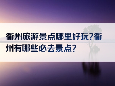 衢州旅游景点哪里好玩？衢州有哪些必去景点？