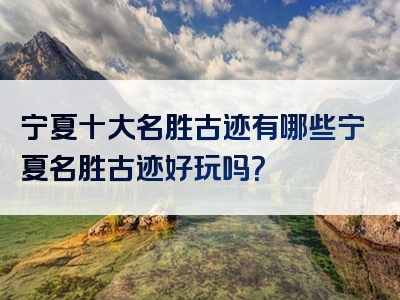 宁夏十大名胜古迹有哪些宁夏名胜古迹好玩吗？