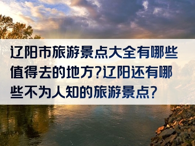 辽阳市旅游景点大全有哪些值得去的地方？辽阳还有哪些不为人知的旅游景点？