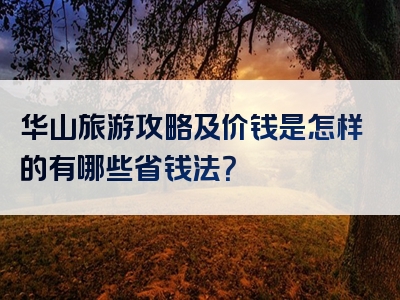 华山旅游攻略及价钱是怎样的有哪些省钱法？