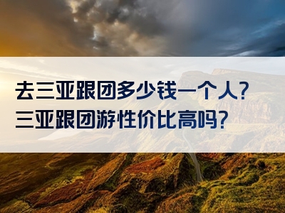 去三亚跟团多少钱一个人？三亚跟团游性价比高吗？