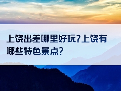 上饶出差哪里好玩？上饶有哪些特色景点？