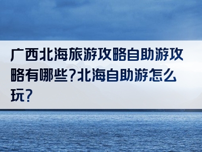 广西北海旅游攻略自助游攻略有哪些？北海自助游怎么玩？