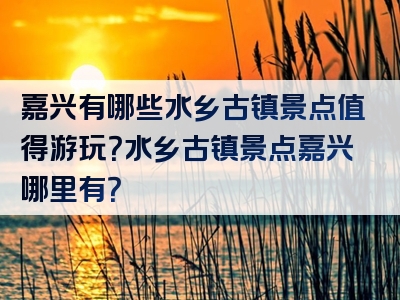 嘉兴有哪些水乡古镇景点值得游玩？水乡古镇景点嘉兴哪里有？