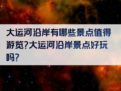 大运河沿岸有哪些景点值得游览？大运河沿岸景点好玩吗？