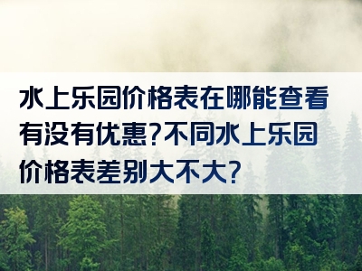 水上乐园价格表在哪能查看有没有优惠？不同水上乐园价格表差别大不大？