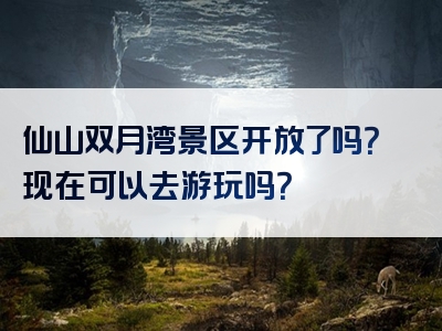 仙山双月湾景区开放了吗？现在可以去游玩吗？