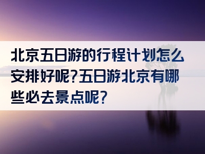 北京五日游的行程计划怎么安排好呢？五日游北京有哪些必去景点呢？