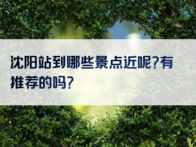 沈阳站到哪些景点近呢？有推荐的吗？