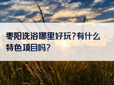 枣阳洗浴哪里好玩？有什么特色项目吗？