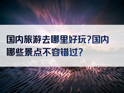 国内旅游去哪里好玩？国内哪些景点不容错过？