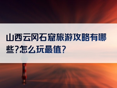 山西云冈石窟旅游攻略有哪些？怎么玩最值？