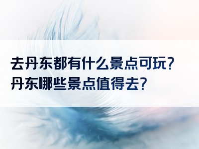 去丹东都有什么景点可玩？丹东哪些景点值得去？