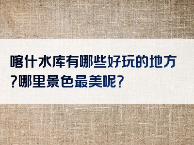 喀什水库有哪些好玩的地方？哪里景色最美呢？