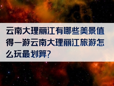 云南大理丽江有哪些美景值得一游云南大理丽江旅游怎么玩最划算?
