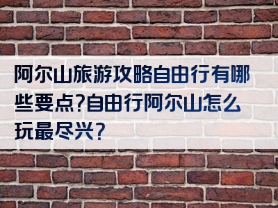 阿尔山旅游攻略自由行有哪些要点？自由行阿尔山怎么玩最尽兴？