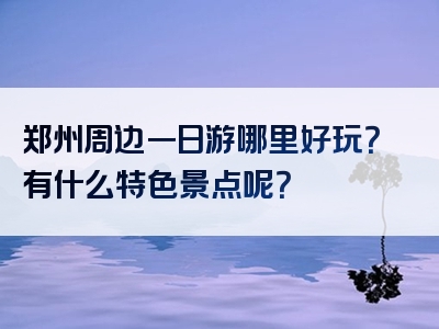 郑州周边一日游哪里好玩？有什么特色景点呢？