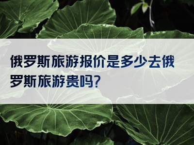 俄罗斯旅游报价是多少去俄罗斯旅游贵吗？