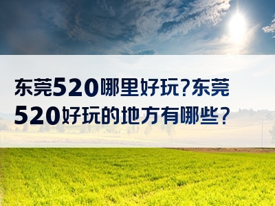 东莞520哪里好玩？东莞520好玩的地方有哪些？