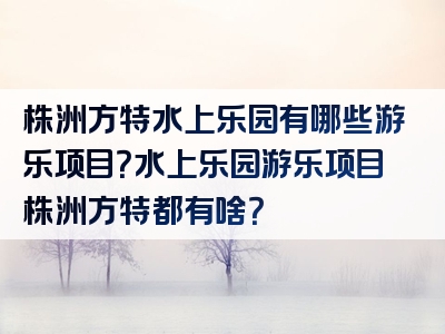 株洲方特水上乐园有哪些游乐项目？水上乐园游乐项目株洲方特都有啥？