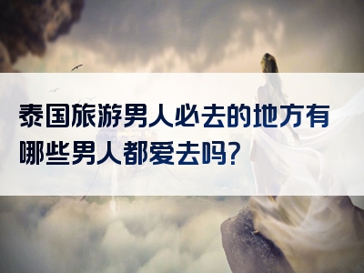 泰国旅游男人必去的地方有哪些男人都爱去吗？