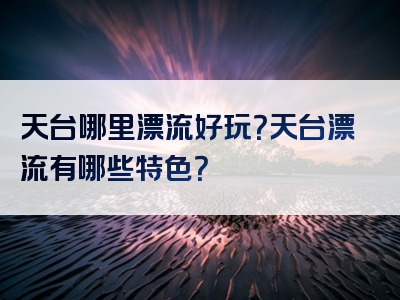 天台哪里漂流好玩？天台漂流有哪些特色？