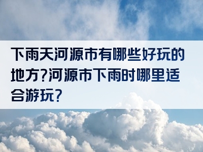 下雨天河源市有哪些好玩的地方？河源市下雨时哪里适合游玩？