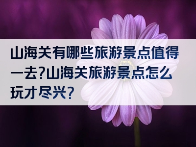 山海关有哪些旅游景点值得一去？山海关旅游景点怎么玩才尽兴？