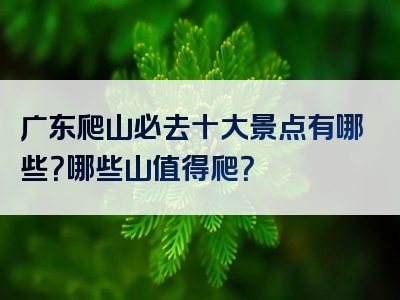 广东爬山必去十大景点有哪些？哪些山值得爬？