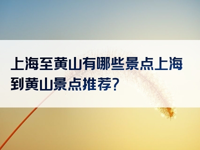 上海至黄山有哪些景点上海到黄山景点推荐？