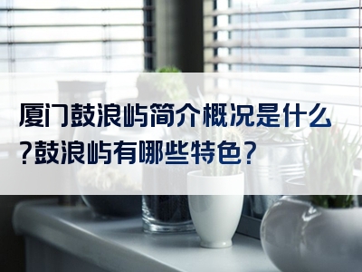 厦门鼓浪屿简介概况是什么？鼓浪屿有哪些特色？