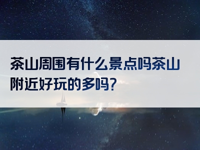 茶山周围有什么景点吗茶山附近好玩的多吗？