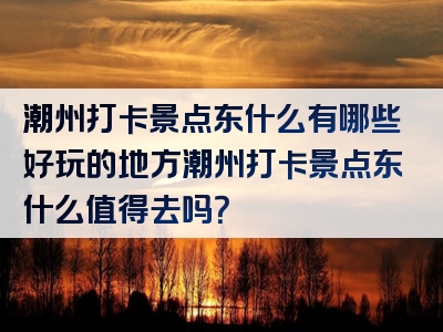 潮州打卡景点东什么有哪些好玩的地方潮州打卡景点东什么值得去吗？