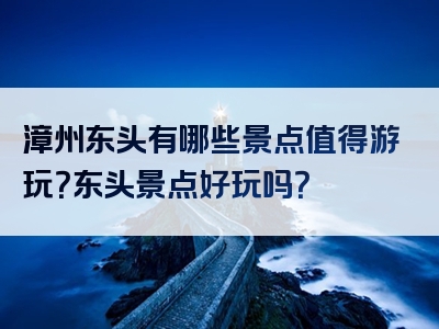 漳州东头有哪些景点值得游玩？东头景点好玩吗？
