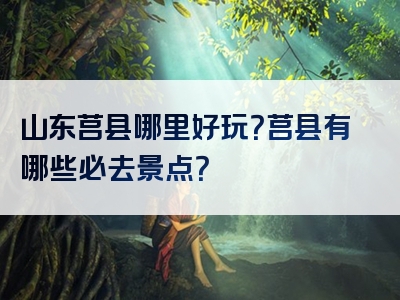 山东莒县哪里好玩？莒县有哪些必去景点？