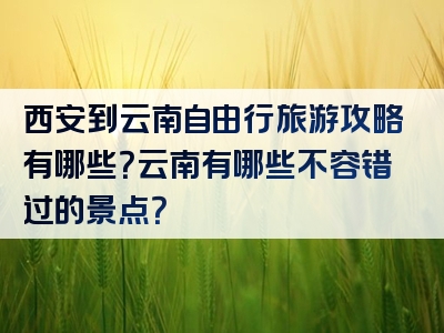 西安到云南自由行旅游攻略有哪些？云南有哪些不容错过的景点？