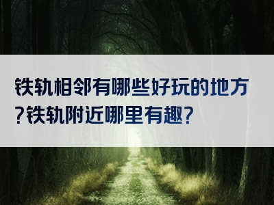 铁轨相邻有哪些好玩的地方？铁轨附近哪里有趣？