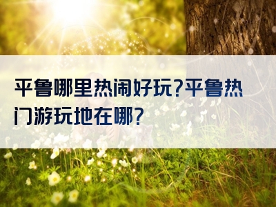 平鲁哪里热闹好玩？平鲁热门游玩地在哪？