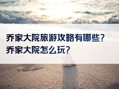 乔家大院旅游攻略有哪些？乔家大院怎么玩？