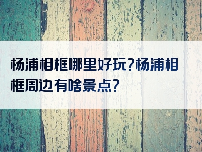 杨浦相框哪里好玩？杨浦相框周边有啥景点？