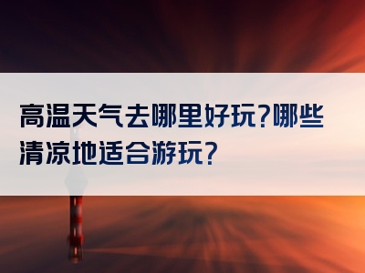 高温天气去哪里好玩？哪些清凉地适合游玩？