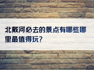 北戴河必去的景点有哪些哪里最值得玩？