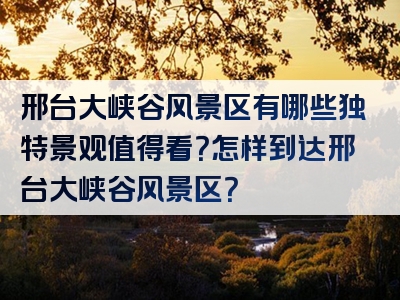 邢台大峡谷风景区有哪些独特景观值得看？怎样到达邢台大峡谷风景区？