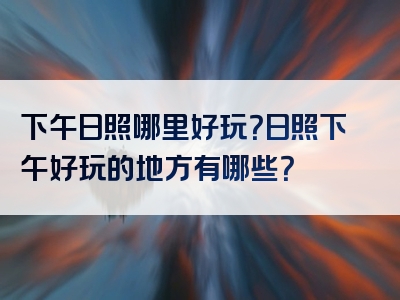 下午日照哪里好玩？日照下午好玩的地方有哪些？