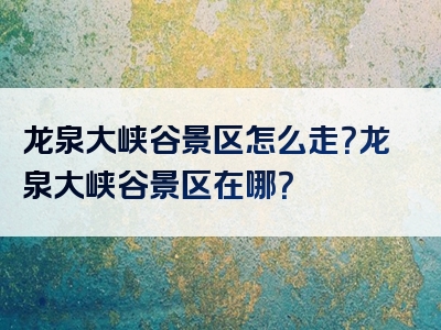 龙泉大峡谷景区怎么走？龙泉大峡谷景区在哪？