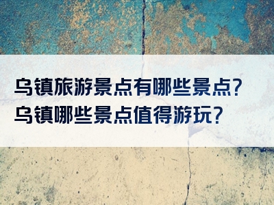 乌镇旅游景点有哪些景点？乌镇哪些景点值得游玩？